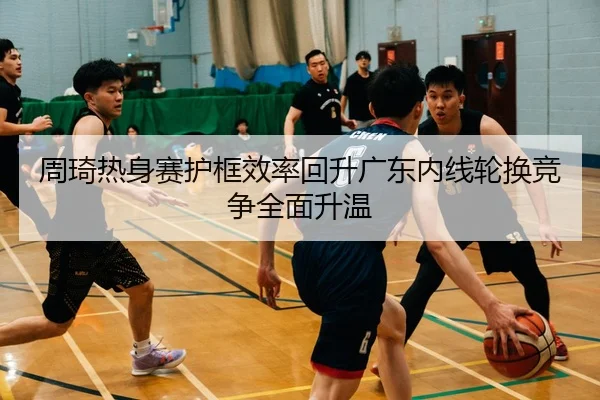 周琦热身赛护框效率回升广东内线轮换竞争全面升温 - BOYUSport